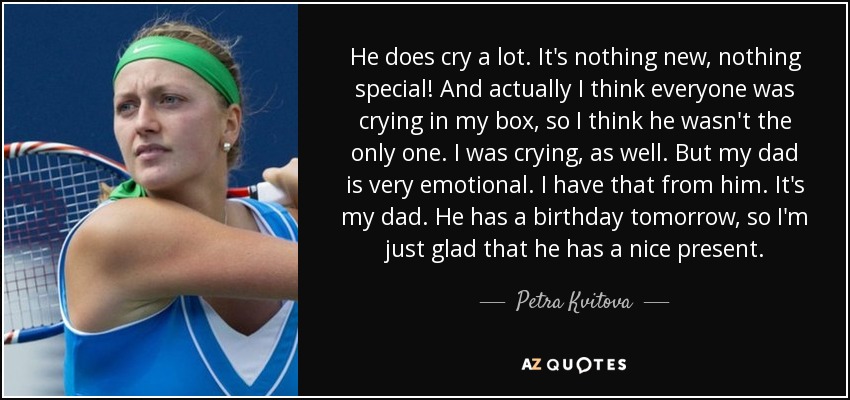 He does cry a lot. It's nothing new, nothing special! And actually I think everyone was crying in my box, so I think he wasn't the only one. I was crying, as well. But my dad is very emotional. I have that from him. It's my dad. He has a birthday tomorrow, so I'm just glad that he has a nice present. - Petra Kvitova