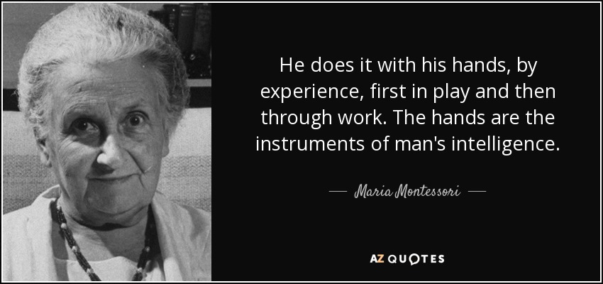 He does it with his hands, by experience, first in play and then through work. The hands are the instruments of man's intelligence. - Maria Montessori