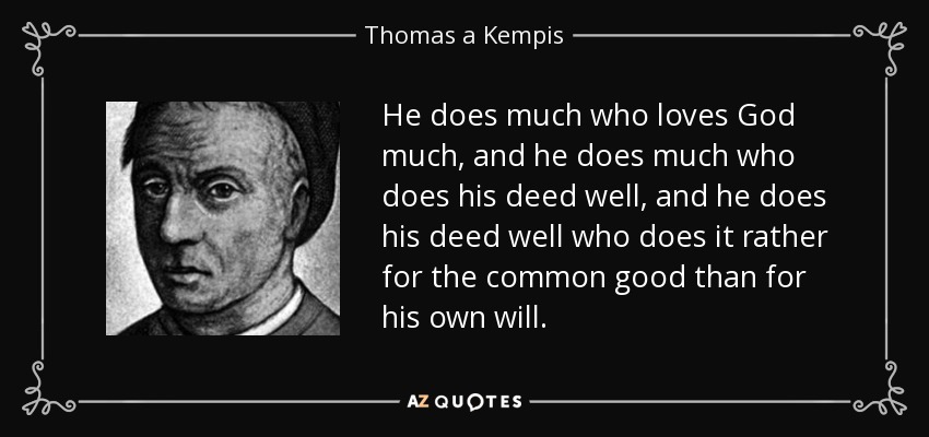 He does much who loves God much, and he does much who does his deed well, and he does his deed well who does it rather for the common good than for his own will. - Thomas a Kempis