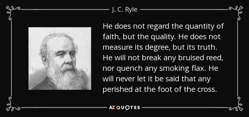 He does not regard the quantity of faith, but the quality. He does not measure its degree, but its truth. He will not break any bruised reed, nor quench any smoking flax. He will never let it be said that any perished at the foot of the cross. - J. C. Ryle