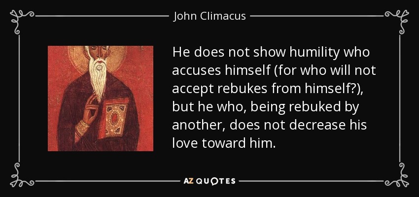 He does not show humility who accuses himself (for who will not accept rebukes from himself?), but he who, being rebuked by another, does not decrease his love toward him. - John Climacus