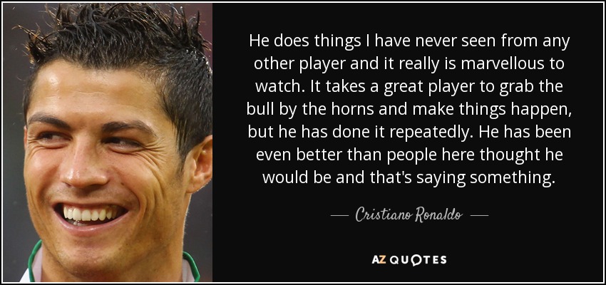 He does things I have never seen from any other player and it really is marvellous to watch. It takes a great player to grab the bull by the horns and make things happen, but he has done it repeatedly. He has been even better than people here thought he would be and that's saying something. - Cristiano Ronaldo