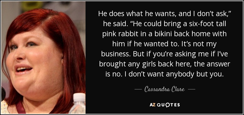 He does what he wants, and I don’t ask,” he said. “He could bring a six-foot tall pink rabbit in a bikini back home with him if he wanted to. It’s not my business. But if you’re asking me if I’ve brought any girls back here, the answer is no. I don’t want anybody but you. - Cassandra Clare