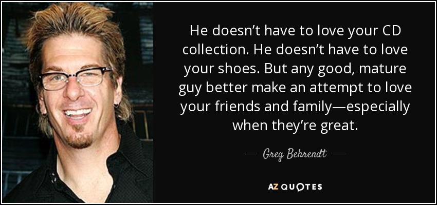 He doesn’t have to love your CD collection. He doesn’t have to love your shoes. But any good, mature guy better make an attempt to love your friends and family—especially when they’re great. - Greg Behrendt