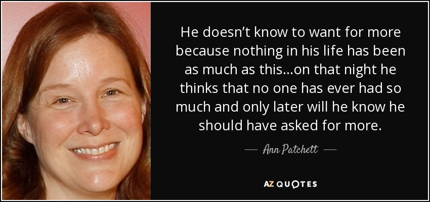 He doesn’t know to want for more because nothing in his life has been as much as this...on that night he thinks that no one has ever had so much and only later will he know he should have asked for more. - Ann Patchett