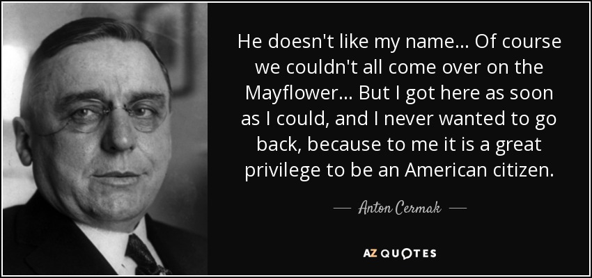 He doesn't like my name... Of course we couldn't all come over on the Mayflower... But I got here as soon as I could, and I never wanted to go back, because to me it is a great privilege to be an American citizen. - Anton Cermak