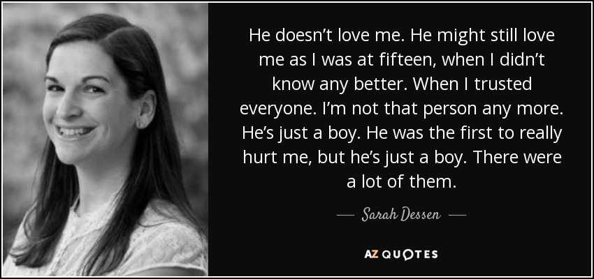 He doesn’t love me. He might still love me as I was at fifteen, when I didn’t know any better. When I trusted everyone. I’m not that person any more. He’s just a boy. He was the first to really hurt me, but he’s just a boy. There were a lot of them. - Sarah Dessen