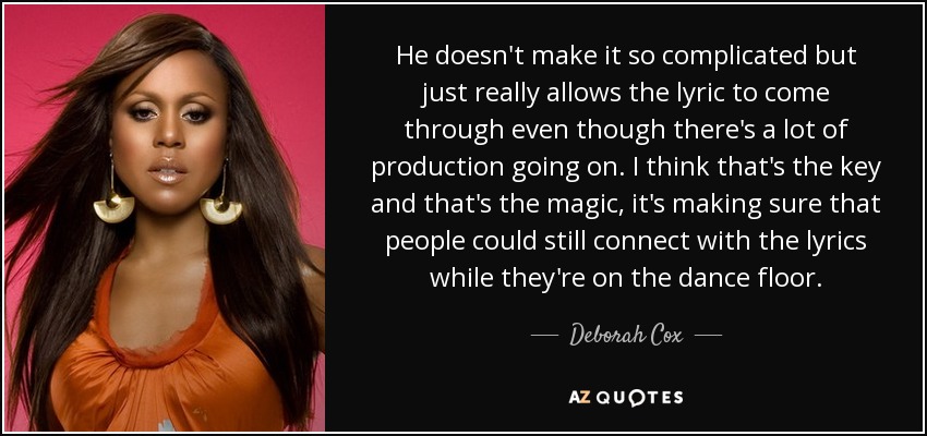 He doesn't make it so complicated but just really allows the lyric to come through even though there's a lot of production going on. I think that's the key and that's the magic, it's making sure that people could still connect with the lyrics while they're on the dance floor. - Deborah Cox
