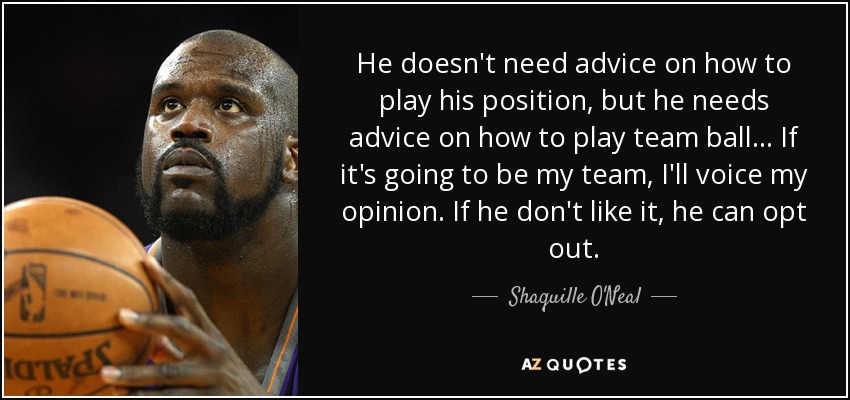 He doesn't need advice on how to play his position, but he needs advice on how to play team ball... If it's going to be my team, I'll voice my opinion. If he don't like it, he can opt out. - Shaquille O'Neal
