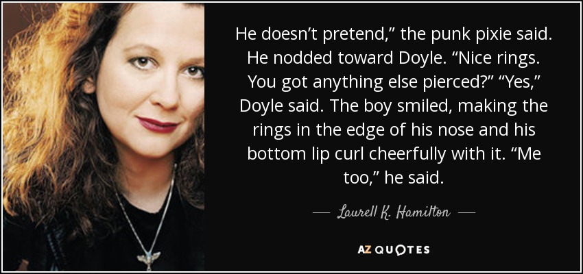 He doesn’t pretend,” the punk pixie said. He nodded toward Doyle. “Nice rings. You got anything else pierced?” “Yes,” Doyle said. The boy smiled, making the rings in the edge of his nose and his bottom lip curl cheerfully with it. “Me too,” he said. - Laurell K. Hamilton