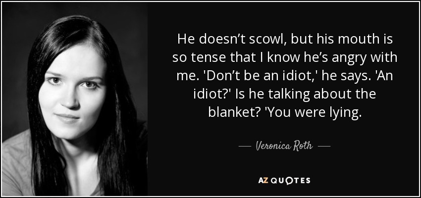He doesn’t scowl, but his mouth is so tense that I know he’s angry with me. 'Don’t be an idiot,' he says. 'An idiot?' Is he talking about the blanket? 'You were lying. - Veronica Roth