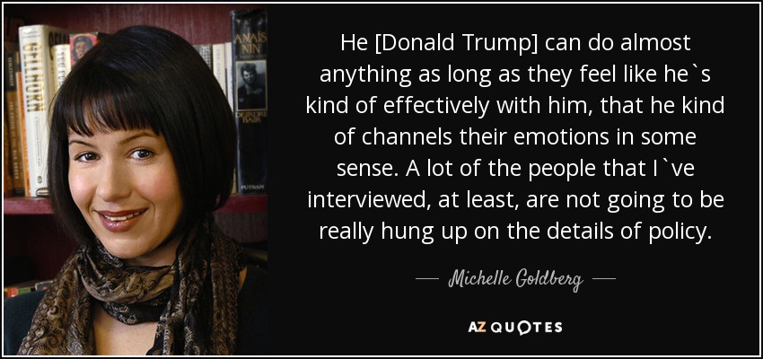 He [Donald Trump] can do almost anything as long as they feel like he`s kind of effectively with him, that he kind of channels their emotions in some sense. A lot of the people that I`ve interviewed, at least, are not going to be really hung up on the details of policy. - Michelle Goldberg