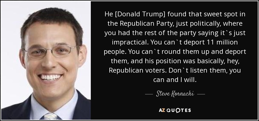 He [Donald Trump] found that sweet spot in the Republican Party, just politically, where you had the rest of the party saying it`s just impractical. You can`t deport 11 million people. You can`t round them up and deport them, and his position was basically, hey, Republican voters. Don`t listen them, you can and I will. - Steve Kornacki