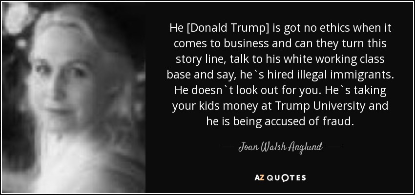 He [Donald Trump] is got no ethics when it comes to business and can they turn this story line, talk to his white working class base and say, he`s hired illegal immigrants. He doesn`t look out for you. He`s taking your kids money at Trump University and he is being accused of fraud. - Joan Walsh Anglund