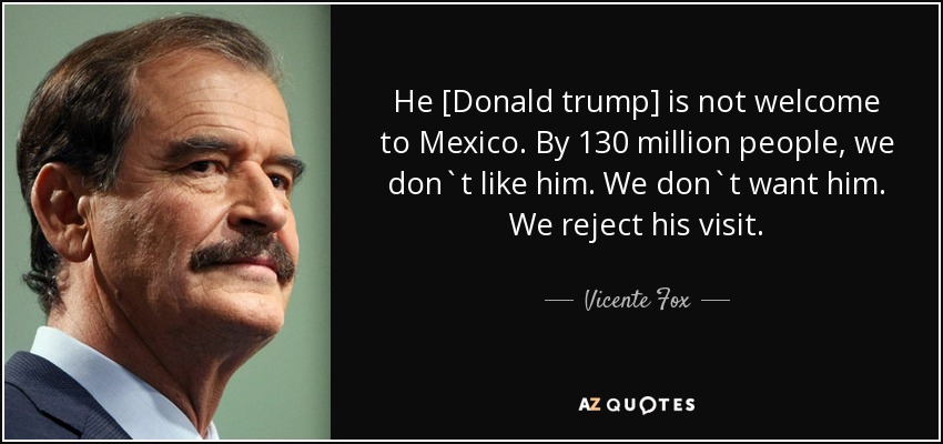 He [Donald trump] is not welcome to Mexico. By 130 million people, we don`t like him. We don`t want him. We reject his visit. - Vicente Fox