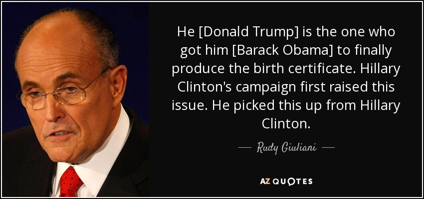 He [Donald Trump] is the one who got him [Barack Obama] to finally produce the birth certificate. Hillary Clinton's campaign first raised this issue. He picked this up from Hillary Clinton. - Rudy Giuliani