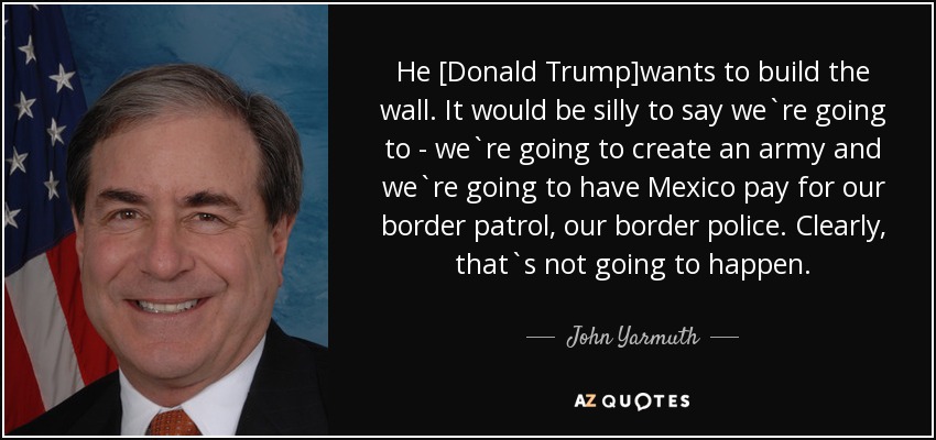 He [Donald Trump]wants to build the wall. It would be silly to say we`re going to - we`re going to create an army and we`re going to have Mexico pay for our border patrol, our border police. Clearly, that`s not going to happen. - John Yarmuth