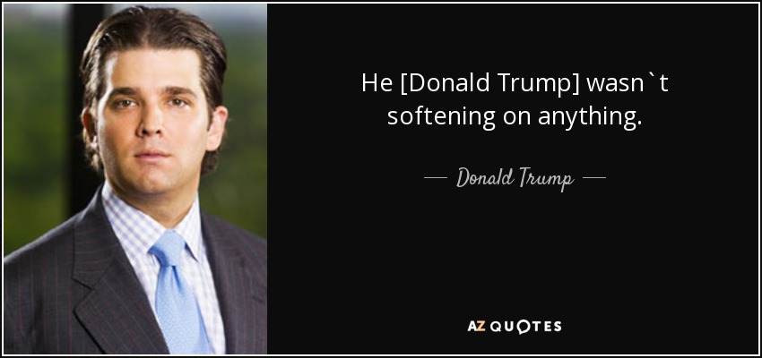 He [Donald Trump] wasn`t softening on anything. - Donald Trump, Jr.