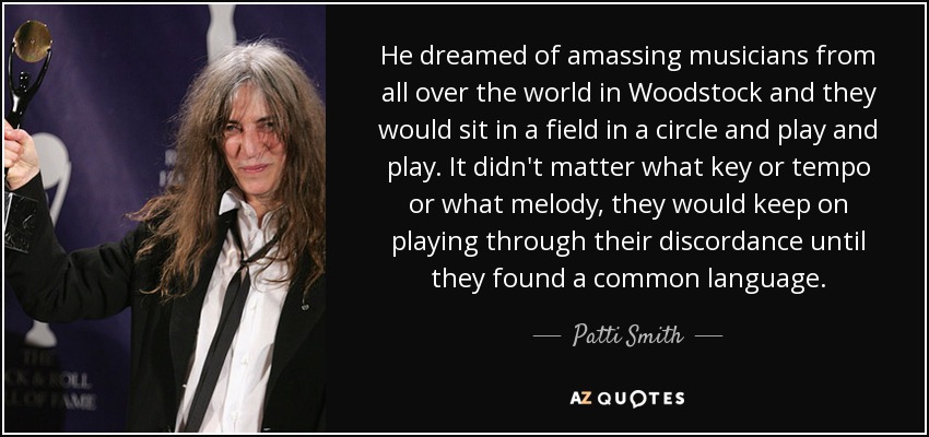 He dreamed of amassing musicians from all over the world in Woodstock and they would sit in a field in a circle and play and play. It didn't matter what key or tempo or what melody, they would keep on playing through their discordance until they found a common language. - Patti Smith