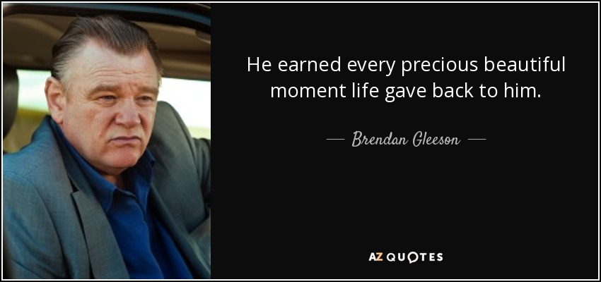 He earned every precious beautiful moment life gave back to him. - Brendan Gleeson
