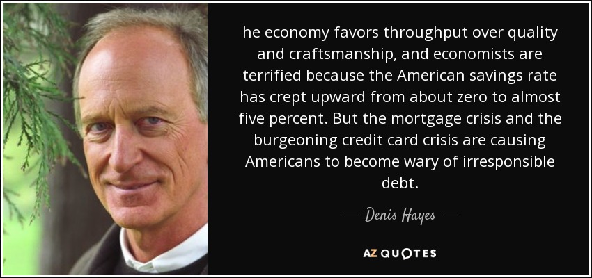 he economy favors throughput over quality and craftsmanship, and economists are terrified because the American savings rate has crept upward from about zero to almost five percent. But the mortgage crisis and the burgeoning credit card crisis are causing Americans to become wary of irresponsible debt. - Denis Hayes
