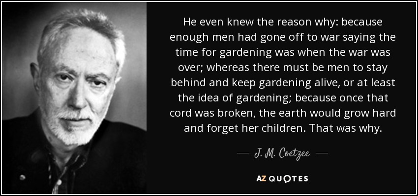 He even knew the reason why: because enough men had gone off to war saying the time for gardening was when the war was over; whereas there must be men to stay behind and keep gardening alive, or at least the idea of gardening; because once that cord was broken, the earth would grow hard and forget her children. That was why. - J. M. Coetzee