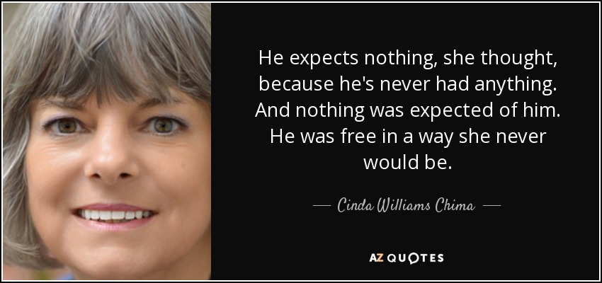 He expects nothing, she thought, because he's never had anything. And nothing was expected of him. He was free in a way she never would be. - Cinda Williams Chima