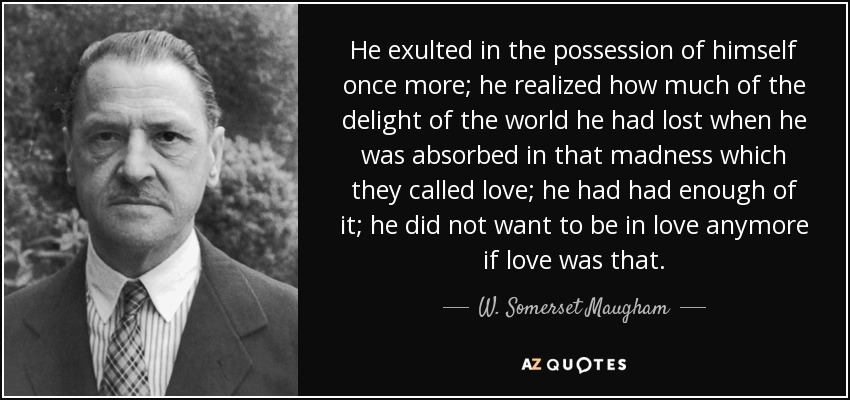 He exulted in the possession of himself once more; he realized how much of the delight of the world he had lost when he was absorbed in that madness which they called love; he had had enough of it; he did not want to be in love anymore if love was that. - W. Somerset Maugham