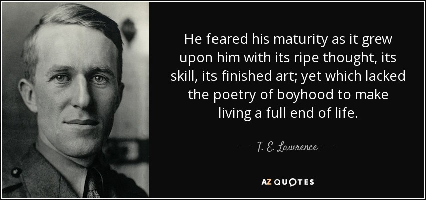 He feared his maturity as it grew upon him with its ripe thought, its skill, its finished art; yet which lacked the poetry of boyhood to make living a full end of life. - T. E. Lawrence