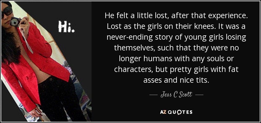 He felt a little lost, after that experience. Lost as the girls on their knees. It was a never-ending story of young girls losing themselves, such that they were no longer humans with any souls or characters, but pretty girls with fat asses and nice tits. - Jess C Scott