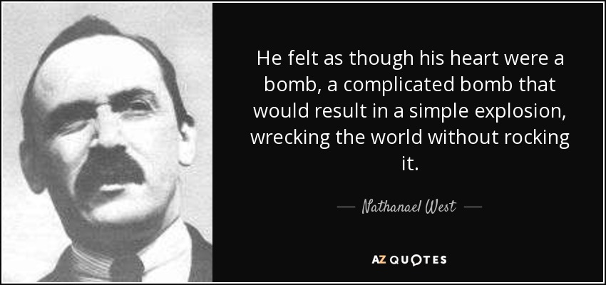 He felt as though his heart were a bomb, a complicated bomb that would result in a simple explosion, wrecking the world without rocking it. - Nathanael West