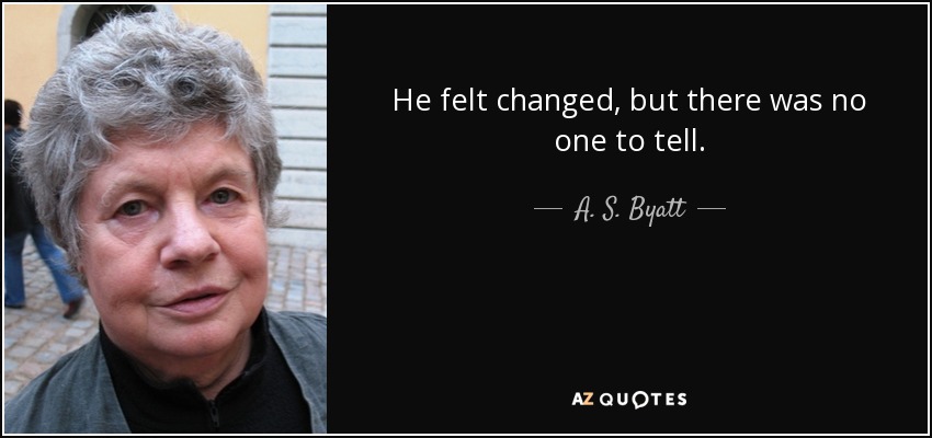 He felt changed, but there was no one to tell. - A. S. Byatt