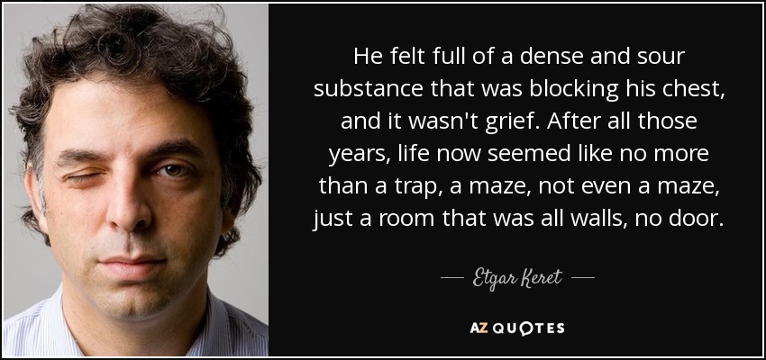 He felt full of a dense and sour substance that was blocking his chest, and it wasn't grief. After all those years, life now seemed like no more than a trap, a maze, not even a maze, just a room that was all walls, no door. - Etgar Keret