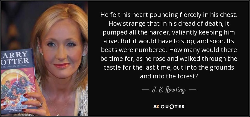 He felt his heart pounding fiercely in his chest. How strange that in his dread of death, it pumped all the harder, valiantly keeping him alive. But it would have to stop, and soon. Its beats were numbered. How many would there be time for, as he rose and walked through the castle for the last time, out into the grounds and into the forest? - J. K. Rowling