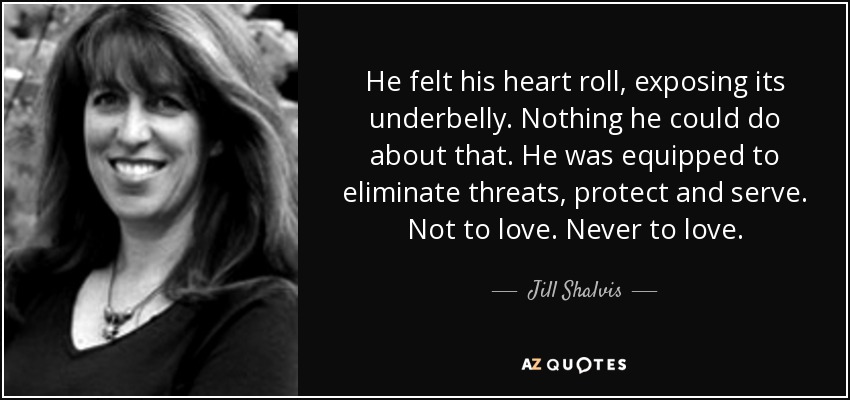 He felt his heart roll, exposing its underbelly. Nothing he could do about that. He was equipped to eliminate threats, protect and serve. Not to love. Never to love. - Jill Shalvis