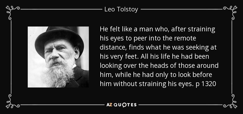 He felt like a man who, after straining his eyes to peer into the remote distance, finds what he was seeking at his very feet. All his life he had been looking over the heads of those around him, while he had only to look before him without straining his eyes. p 1320 - Leo Tolstoy