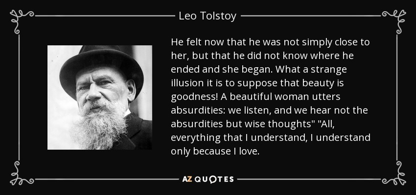 He felt now that he was not simply close to her, but that he did not know where he ended and she began. What a strange illusion it is to suppose that beauty is goodness! A beautiful woman utters absurdities: we listen, and we hear not the absurdities but wise thoughts