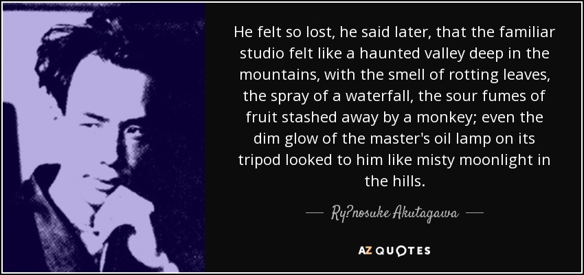 He felt so lost, he said later, that the familiar studio felt like a haunted valley deep in the mountains, with the smell of rotting leaves, the spray of a waterfall, the sour fumes of fruit stashed away by a monkey; even the dim glow of the master's oil lamp on its tripod looked to him like misty moonlight in the hills. - Ryūnosuke Akutagawa