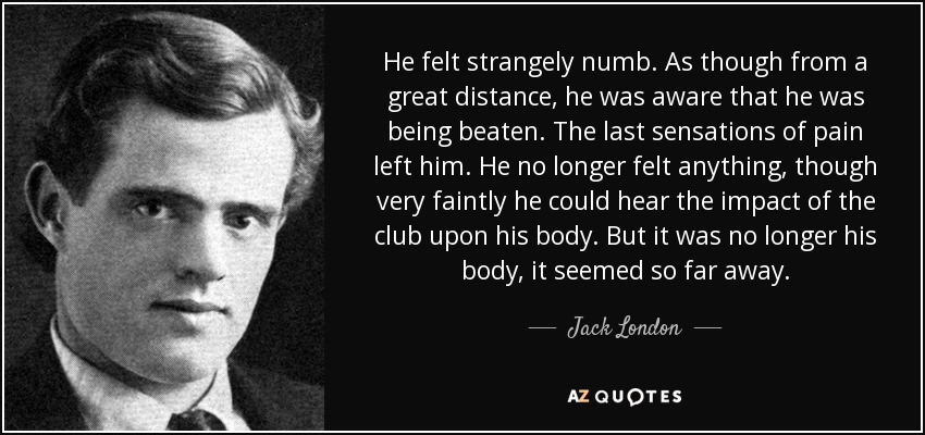 He felt strangely numb. As though from a great distance, he was aware that he was being beaten. The last sensations of pain left him. He no longer felt anything, though very faintly he could hear the impact of the club upon his body. But it was no longer his body, it seemed so far away. - Jack London