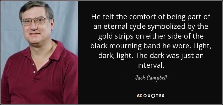 He felt the comfort of being part of an eternal cycle symbolized by the gold strips on either side of the black mourning band he wore. Light, dark, light. The dark was just an interval. - Jack Campbell