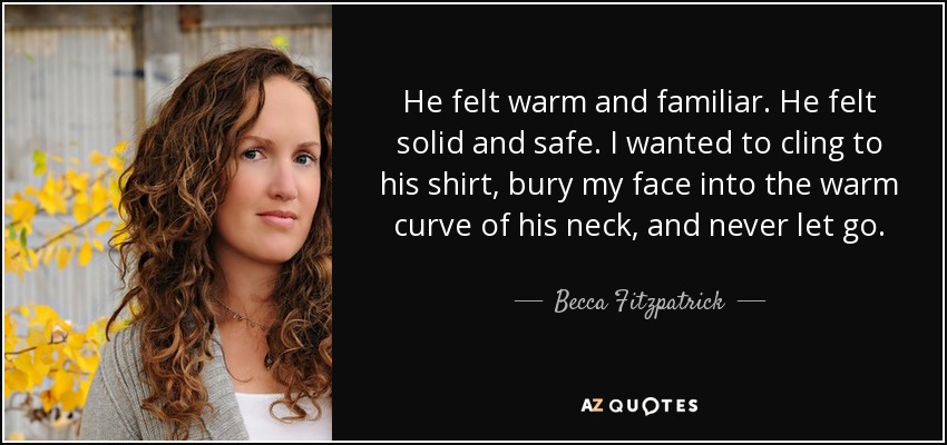 He felt warm and familiar. He felt solid and safe. I wanted to cling to his shirt, bury my face into the warm curve of his neck, and never let go. - Becca Fitzpatrick