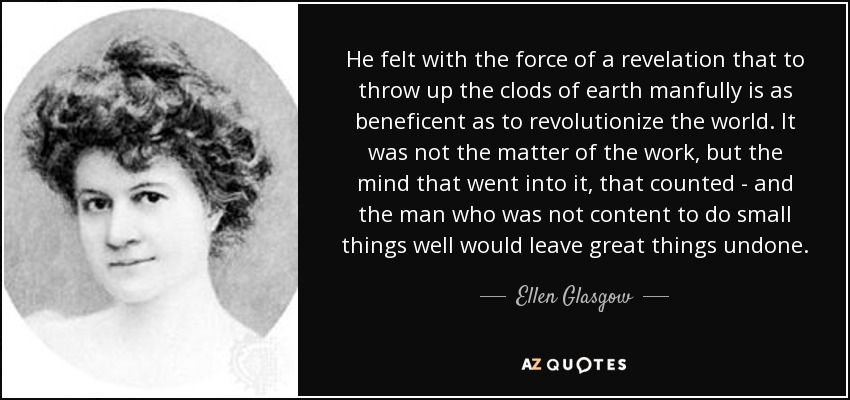 He felt with the force of a revelation that to throw up the clods of earth manfully is as beneficent as to revolutionize the world. It was not the matter of the work, but the mind that went into it, that counted - and the man who was not content to do small things well would leave great things undone. - Ellen Glasgow