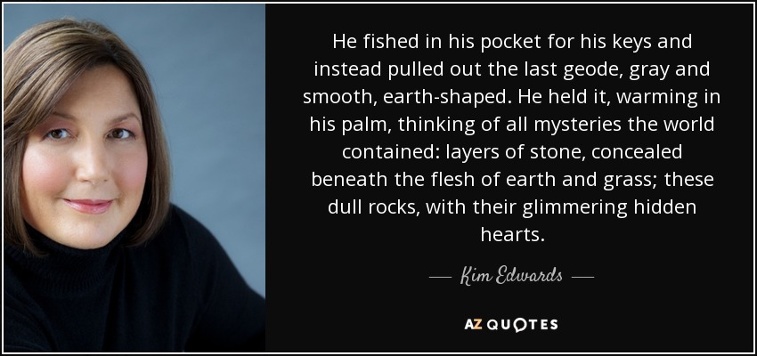 He fished in his pocket for his keys and instead pulled out the last geode, gray and smooth, earth-shaped. He held it, warming in his palm, thinking of all mysteries the world contained: layers of stone, concealed beneath the flesh of earth and grass; these dull rocks, with their glimmering hidden hearts. - Kim Edwards