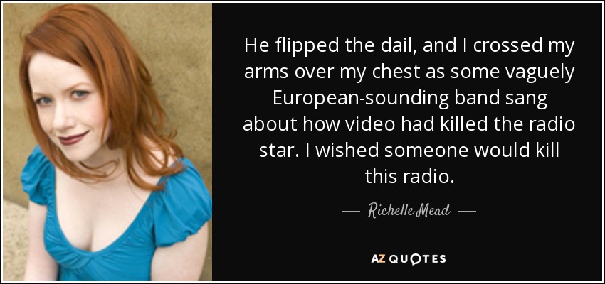 He flipped the dail, and I crossed my arms over my chest as some vaguely European-sounding band sang about how video had killed the radio star. I wished someone would kill this radio. - Richelle Mead