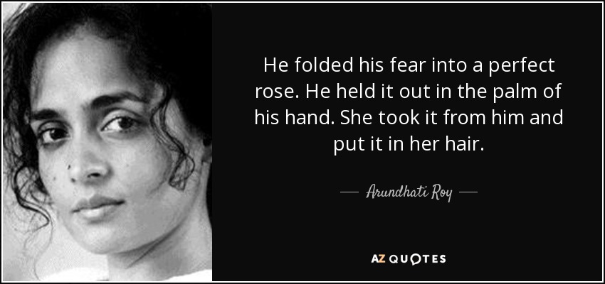 He folded his fear into a perfect rose. He held it out in the palm of his hand. She took it from him and put it in her hair. - Arundhati Roy