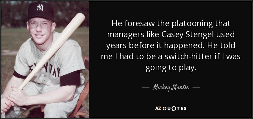 He foresaw the platooning that managers like Casey Stengel used years before it happened. He told me I had to be a switch-hitter if I was going to play. - Mickey Mantle