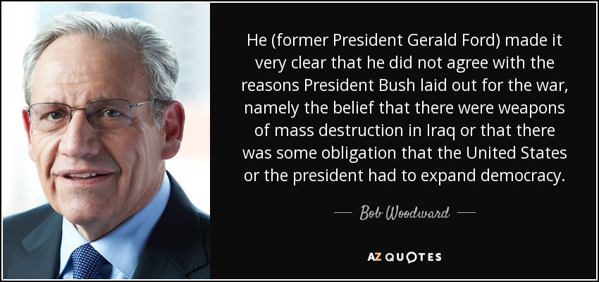 He (former President Gerald Ford) made it very clear that he did not agree with the reasons President Bush laid out for the war, namely the belief that there were weapons of mass destruction in Iraq or that there was some obligation that the United States or the president had to expand democracy. - Bob Woodward