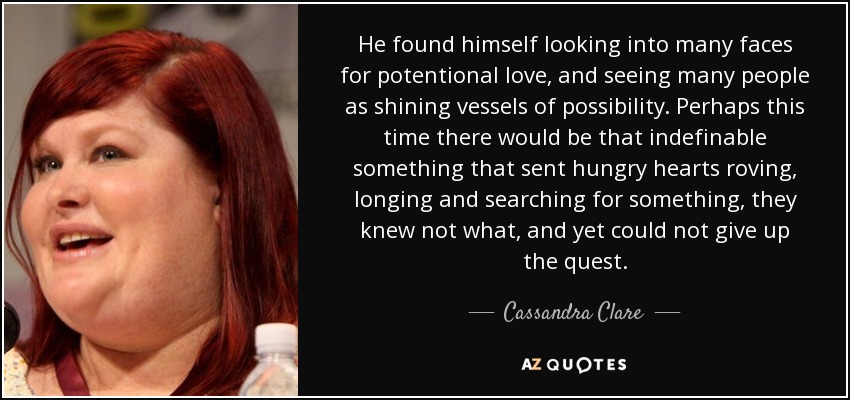 He found himself looking into many faces for potentional love, and seeing many people as shining vessels of possibility. Perhaps this time there would be that indefinable something that sent hungry hearts roving, longing and searching for something, they knew not what, and yet could not give up the quest. - Cassandra Clare