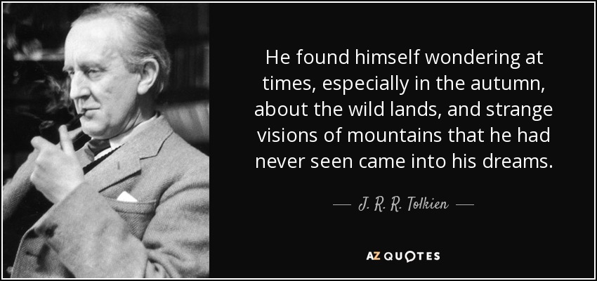 He found himself wondering at times, especially in the autumn, about the wild lands, and strange visions of mountains that he had never seen came into his dreams. - J. R. R. Tolkien
