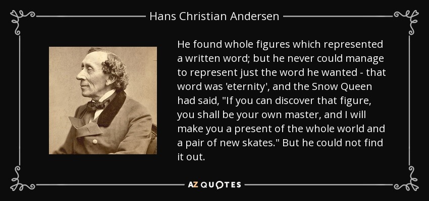 He found whole figures which represented a written word; but he never could manage to represent just the word he wanted - that word was 'eternity', and the Snow Queen had said, 